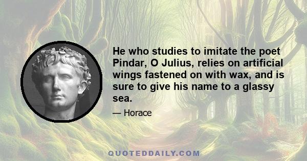 He who studies to imitate the poet Pindar, O Julius, relies on artificial wings fastened on with wax, and is sure to give his name to a glassy sea.