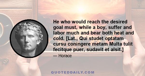 He who would reach the desired goal must, while a boy, suffer and labor much and bear both heat and cold. [Lat., Qui studet optatam cursu coningere metam Multa tulit fecitque puer, sudavit et alsit.]