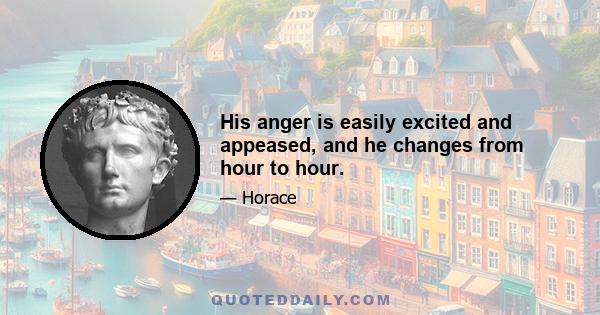 His anger is easily excited and appeased, and he changes from hour to hour.