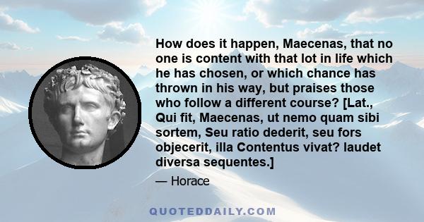 How does it happen, Maecenas, that no one is content with that lot in life which he has chosen, or which chance has thrown in his way, but praises those who follow a different course? [Lat., Qui fit, Maecenas, ut nemo