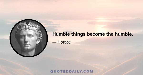 Humble things become the humble.