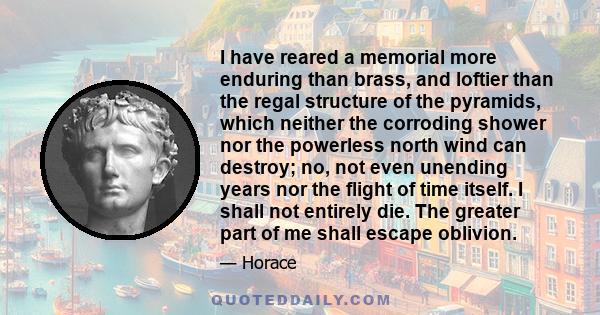 I have reared a memorial more enduring than brass, and loftier than the regal structure of the pyramids, which neither the corroding shower nor the powerless north wind can destroy; no, not even unending years nor the