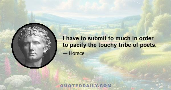 I have to submit to much in order to pacify the touchy tribe of poets.