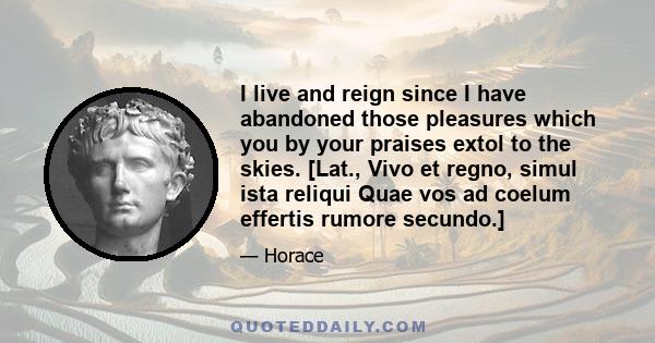 I live and reign since I have abandoned those pleasures which you by your praises extol to the skies. [Lat., Vivo et regno, simul ista reliqui Quae vos ad coelum effertis rumore secundo.]