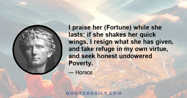 I praise her (Fortune) while she lasts; if she shakes her quick wings, I resign what she has given, and take refuge in my own virtue, and seek honest undowered Poverty.