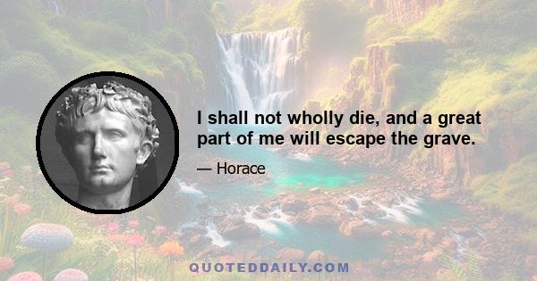 I shall not wholly die, and a great part of me will escape the grave.