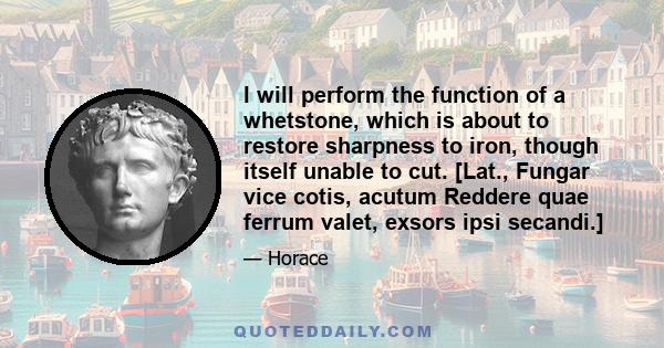 I will perform the function of a whetstone, which is about to restore sharpness to iron, though itself unable to cut. [Lat., Fungar vice cotis, acutum Reddere quae ferrum valet, exsors ipsi secandi.]