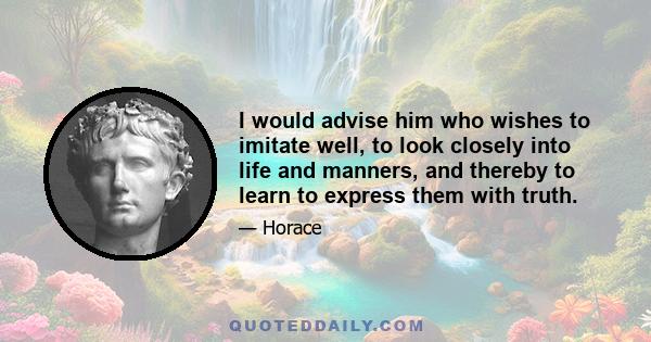 I would advise him who wishes to imitate well, to look closely into life and manners, and thereby to learn to express them with truth.