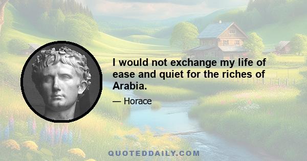 I would not exchange my life of ease and quiet for the riches of Arabia.