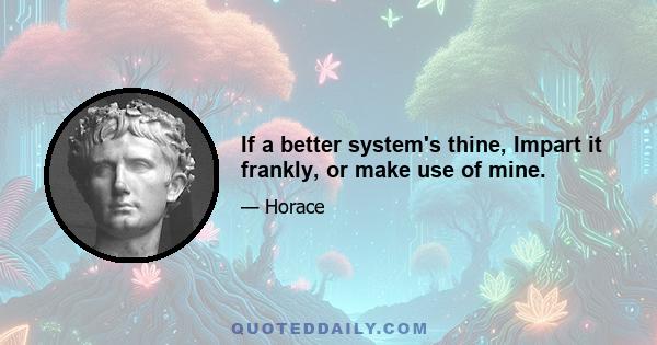 If a better system's thine, Impart it frankly, or make use of mine.