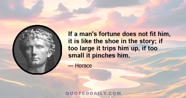 If a man's fortune does not fit him, it is like the shoe in the story; if too large it trips him up, if too small it pinches him.