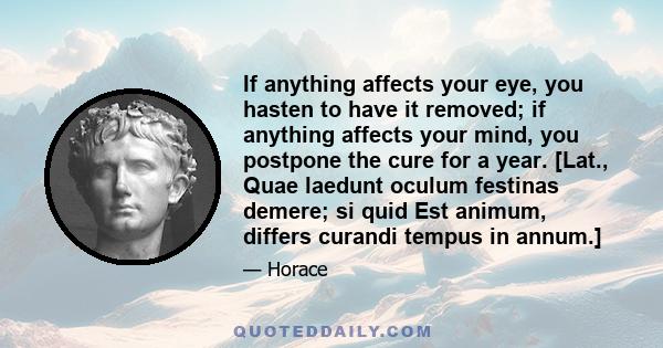 If anything affects your eye, you hasten to have it removed; if anything affects your mind, you postpone the cure for a year. [Lat., Quae laedunt oculum festinas demere; si quid Est animum, differs curandi tempus in