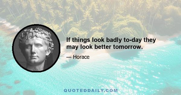 If things look badly to-day they may look better tomorrow.