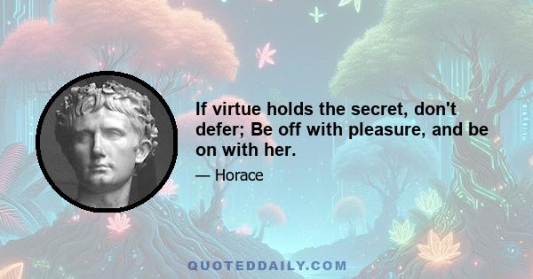 If virtue holds the secret, don't defer; Be off with pleasure, and be on with her.