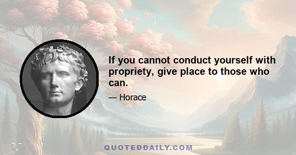 If you cannot conduct yourself with propriety, give place to those who can.