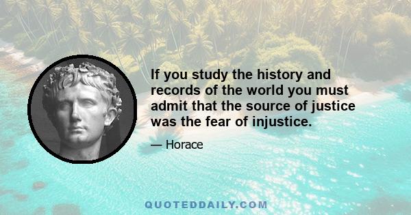 If you study the history and records of the world you must admit that the source of justice was the fear of injustice.