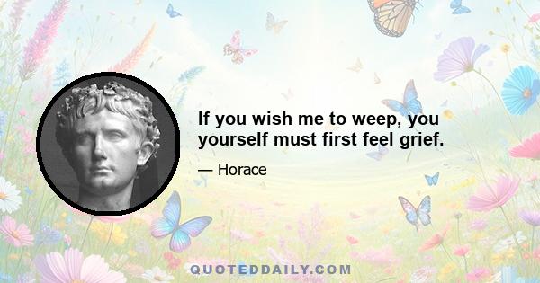 If you wish me to weep, you yourself must first feel grief.