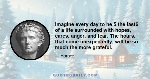 Imagine every day to he 5 the last6 of a life surrounded with hopes, cares, anger, and fear. The hours, that come unexpectedly, will be so much the more grateful.