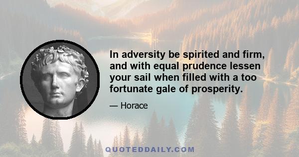 In adversity be spirited and firm, and with equal prudence lessen your sail when filled with a too fortunate gale of prosperity.