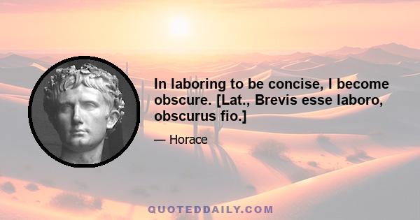 In laboring to be concise, I become obscure. [Lat., Brevis esse laboro, obscurus fio.]