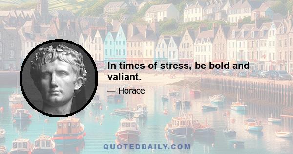 In times of stress, be bold and valiant.