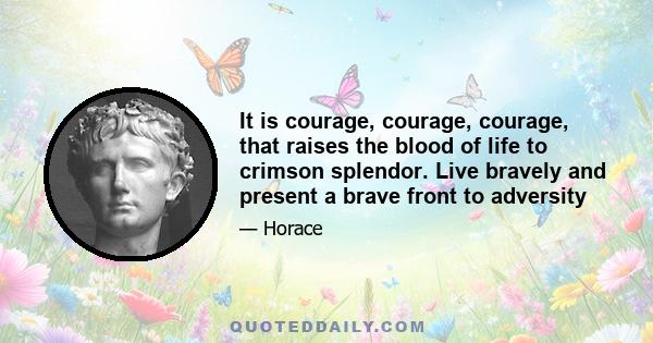 It is courage, courage, courage, that raises the blood of life to crimson splendor. Live bravely and present a brave front to adversity