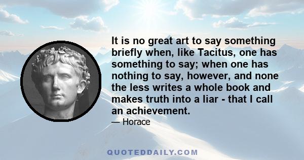 It is no great art to say something briefly when, like Tacitus, one has something to say; when one has nothing to say, however, and none the less writes a whole book and makes truth into a liar - that I call an