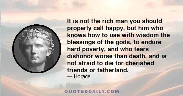 It is not the rich man you should properly call happy, but him who knows how to use with wisdom the blessings of the gods, to endure hard poverty, and who fears dishonor worse than death, and is not afraid to die for