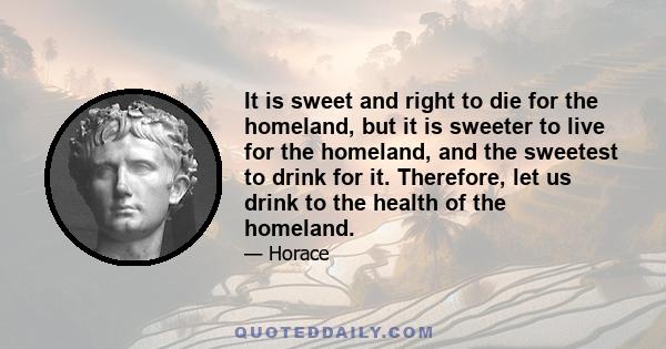 It is sweet and right to die for the homeland, but it is sweeter to live for the homeland, and the sweetest to drink for it. Therefore, let us drink to the health of the homeland.