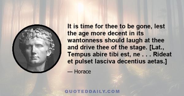 It is time for thee to be gone, lest the age more decent in its wantonness should laugh at thee and drive thee of the stage. [Lat., Tempus abire tibi est, ne . . . Rideat et pulset lasciva decentius aetas.]