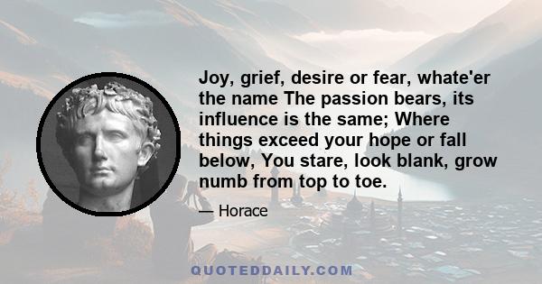 Joy, grief, desire or fear, whate'er the name The passion bears, its influence is the same; Where things exceed your hope or fall below, You stare, look blank, grow numb from top to toe.