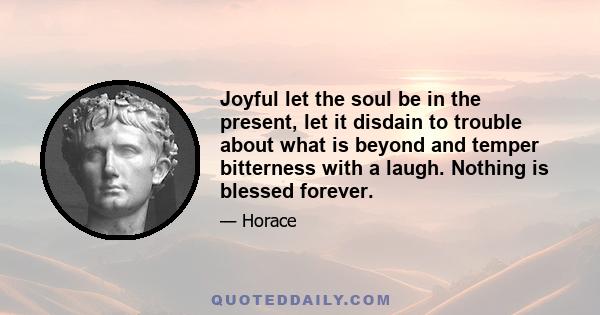 Joyful let the soul be in the present, let it disdain to trouble about what is beyond and temper bitterness with a laugh. Nothing is blessed forever.