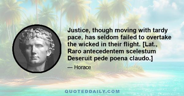 Justice, though moving with tardy pace, has seldom failed to overtake the wicked in their flight. [Lat., Raro antecedentem scelestum Deseruit pede poena claudo.]