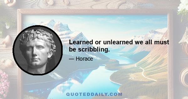 Learned or unlearned we all must be scribbling.