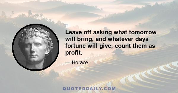 Leave off asking what tomorrow will bring, and whatever days fortune will give, count them as profit.