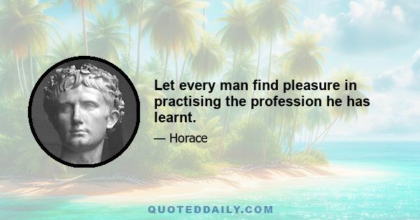 Let every man find pleasure in practising the profession he has learnt.