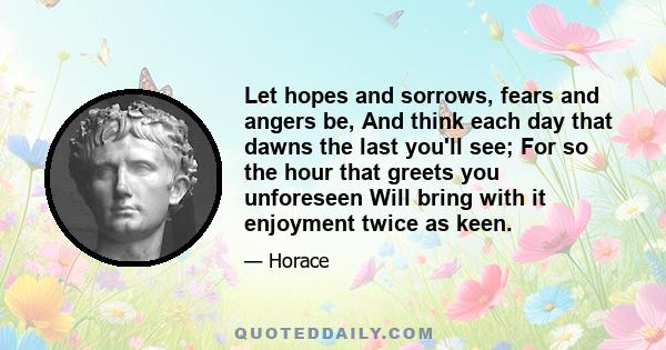 Let hopes and sorrows, fears and angers be, And think each day that dawns the last you'll see; For so the hour that greets you unforeseen Will bring with it enjoyment twice as keen.