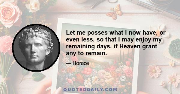 Let me posses what I now have, or even less, so that I may enjoy my remaining days, if Heaven grant any to remain.