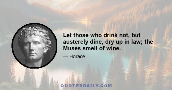 Let those who drink not, but austerely dine, dry up in law; the Muses smell of wine.