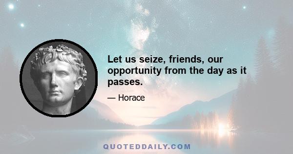 Let us seize, friends, our opportunity from the day as it passes.