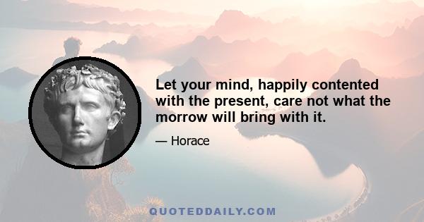 Let your mind, happily contented with the present, care not what the morrow will bring with it.