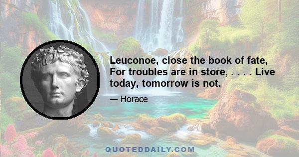 Leuconoe, close the book of fate, For troubles are in store, . . . . Live today, tomorrow is not.