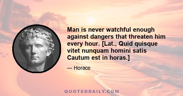 Man is never watchful enough against dangers that threaten him every hour. [Lat., Quid quisque vitet nunquam homini satis Cautum est in horas.]