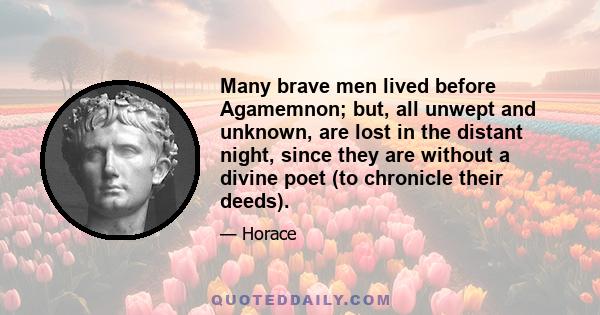 Many brave men lived before Agamemnon; but, all unwept and unknown, are lost in the distant night, since they are without a divine poet (to chronicle their deeds).