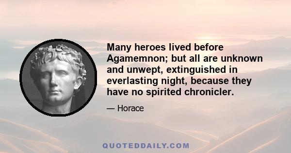 Many heroes lived before Agamemnon; but all are unknown and unwept, extinguished in everlasting night, because they have no spirited chronicler.