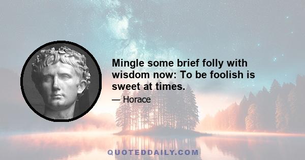 Mingle some brief folly with wisdom now: To be foolish is sweet at times.