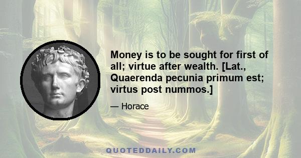 Money is to be sought for first of all; virtue after wealth. [Lat., Quaerenda pecunia primum est; virtus post nummos.]