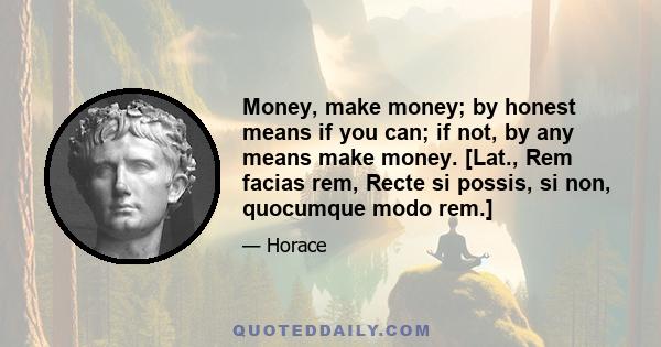 Money, make money; by honest means if you can; if not, by any means make money. [Lat., Rem facias rem, Recte si possis, si non, quocumque modo rem.]