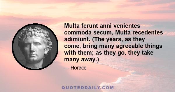 Multa ferunt anni venientes commoda secum, Multa recedentes adimiunt. (The years, as they come, bring many agreeable things with them; as they go, they take many away.)