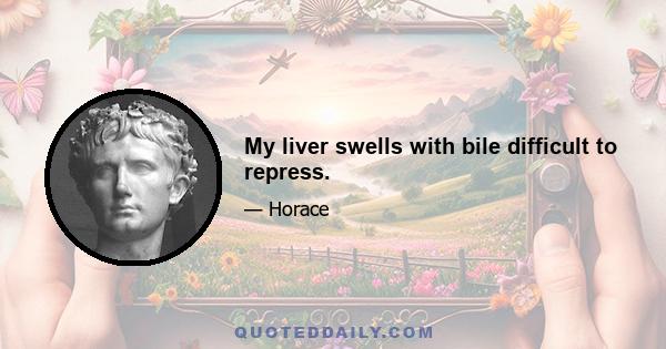 My liver swells with bile difficult to repress.